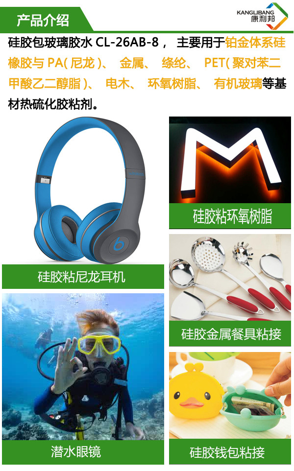硅胶包玻璃胶水 主要用于铂金体系硅胶与PA、金属、涤纶、PET、电木、环氧树脂、有机玻璃等基材热硫化粘合剂 硅胶包玻璃胶水 主要用于铂金体系硅胶与PA、金属、涤纶、PET、电木、环氧树脂、有机玻璃等基材热硫化粘合剂